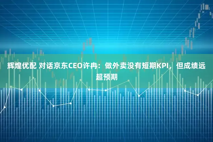 辉煌优配 对话京东CEO许冉：做外卖没有短期KPI，但成绩远超预期
