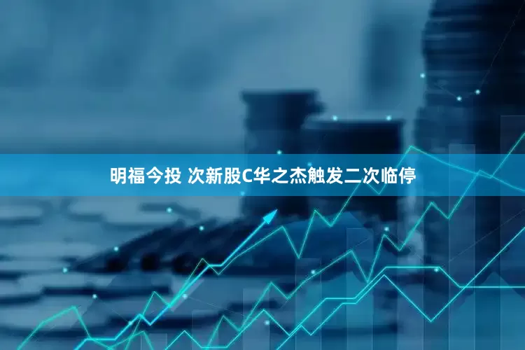 明福今投 次新股C华之杰触发二次临停