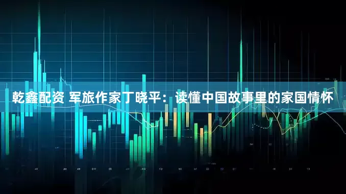 乾鑫配资 军旅作家丁晓平：读懂中国故事里的家国情怀