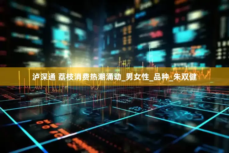 泸深通 荔枝消费热潮涌动_男女性_品种_朱双健