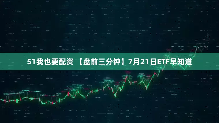 51我也要配资 【盘前三分钟】7月21日ETF早知道