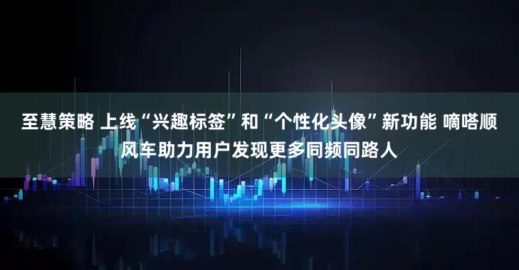 至慧策略 上线“兴趣标签”和“个性化头像”新功能 嘀嗒顺风车助力用户发现更多同频同路人