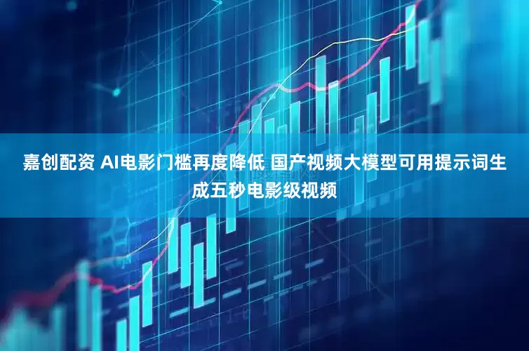 嘉创配资 AI电影门槛再度降低 国产视频大模型可用提示词生成五秒电影级视频