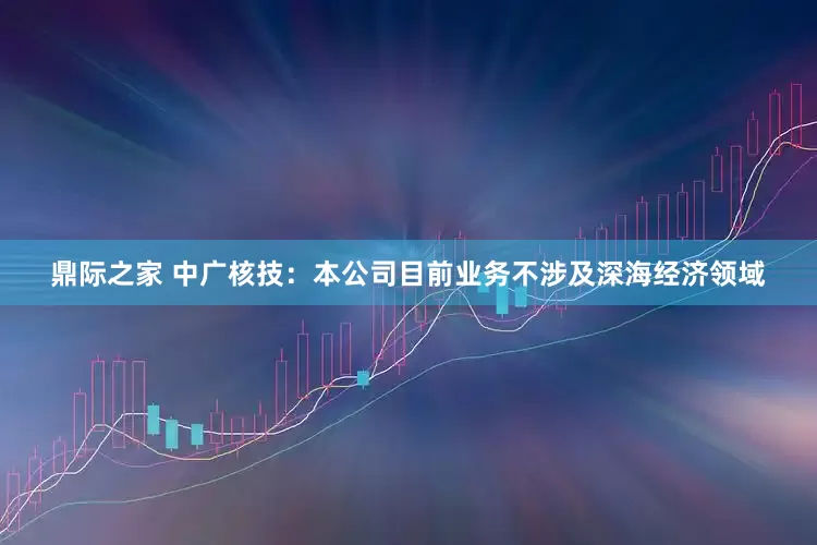 鼎际之家 中广核技：本公司目前业务不涉及深海经济领域