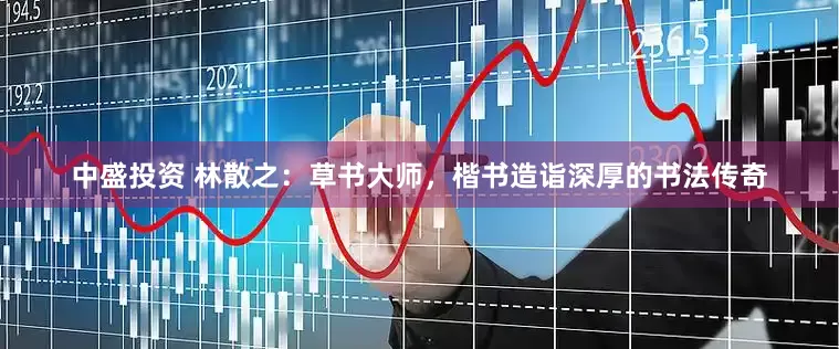 中盛投资 林散之：草书大师，楷书造诣深厚的书法传奇