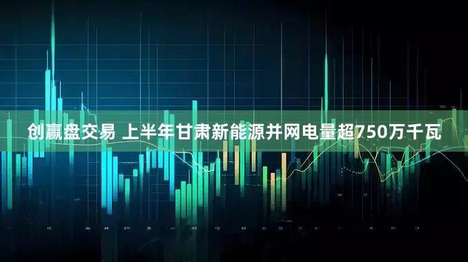 创赢盘交易 上半年甘肃新能源并网电量超750万千瓦