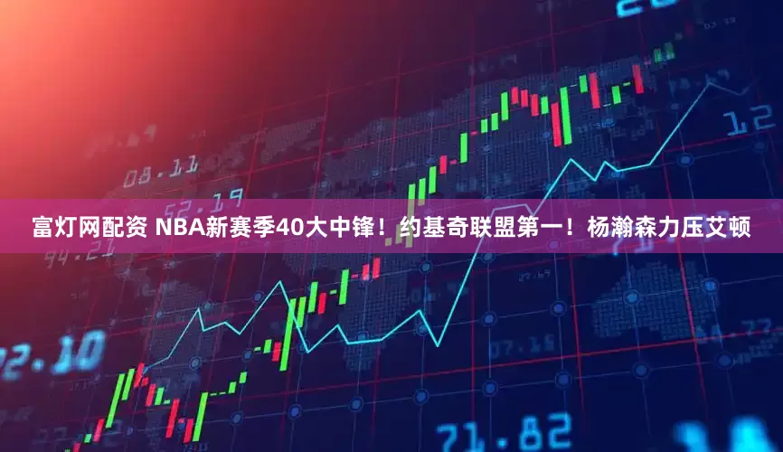 富灯网配资 NBA新赛季40大中锋！约基奇联盟第一！杨瀚森力压艾顿