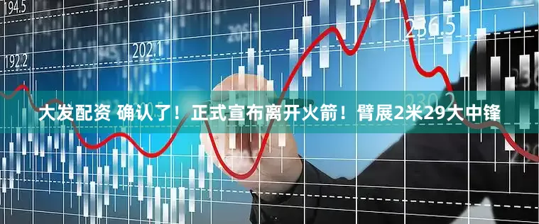 大发配资 确认了！正式宣布离开火箭！臂展2米29大中锋