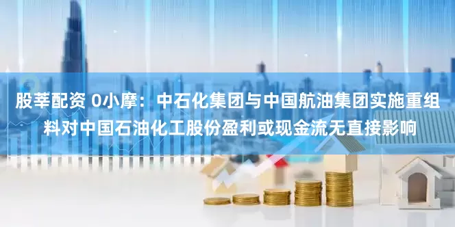 股莘配资 0小摩：中石化集团与中国航油集团实施重组 料对中国石油化工股份盈利或现金流无直接影响