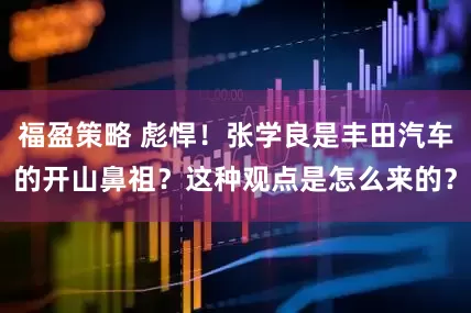 福盈策略 彪悍！张学良是丰田汽车的开山鼻祖？这种观点是怎么来的？