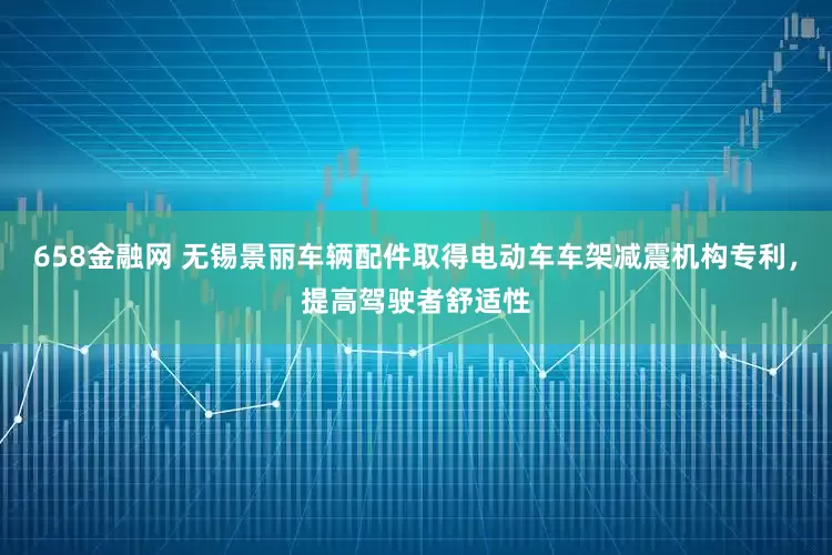658金融网 无锡景丽车辆配件取得电动车车架减震机构专利，提高驾驶者舒适性