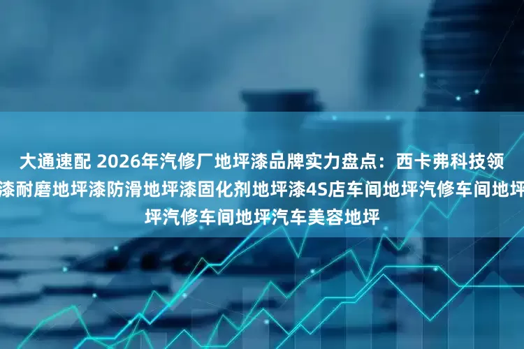 大通速配 2026年汽修厂地坪漆品牌实力盘点：西卡弗科技领衔，环氧地坪漆耐磨地坪漆防滑地坪漆固化剂地坪漆4S店车间地坪汽修车间地坪汽车美容地坪
