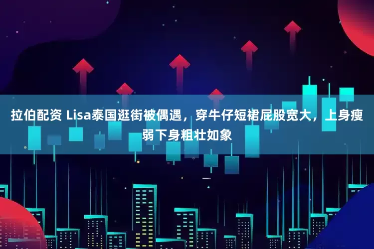 拉伯配资 Lisa泰国逛街被偶遇，穿牛仔短裙屁股宽大，上身瘦弱下身粗壮如象