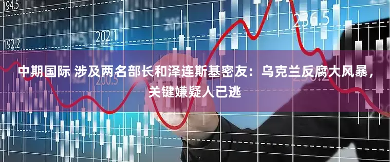 中期国际 涉及两名部长和泽连斯基密友：乌克兰反腐大风暴，关键嫌疑人已逃