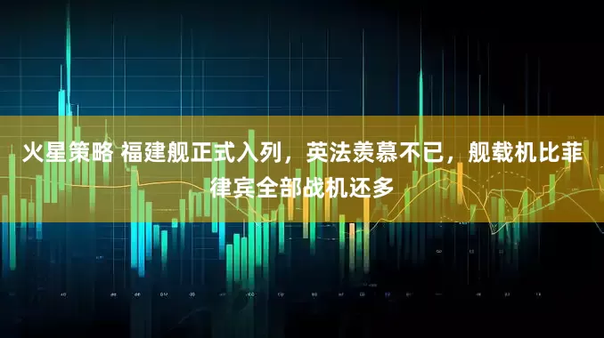 火星策略 福建舰正式入列，英法羡慕不已，舰载机比菲律宾全部战机还多