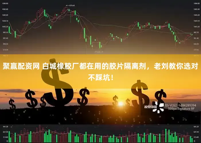 聚赢配资网 白城橡胶厂都在用的胶片隔离剂，老刘教你选对不踩坑！